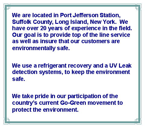 Text Box: We are located in Port Jefferson Station, Suffolk County, Long Island, New York.  We have over 20 years of experience in the field.  Our goal is to provide top of the line service as well as insure that our customers are environmentally safe.  We use a refrigerant recovery and a UV Leak detection systems, to keep the environment safe. We take pride in our participation of the countrys current Go-Green movement to protect the environment.